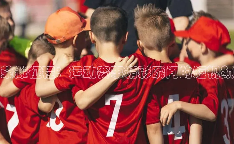 荣耀征程：运动赛事精彩瞬间的短视频