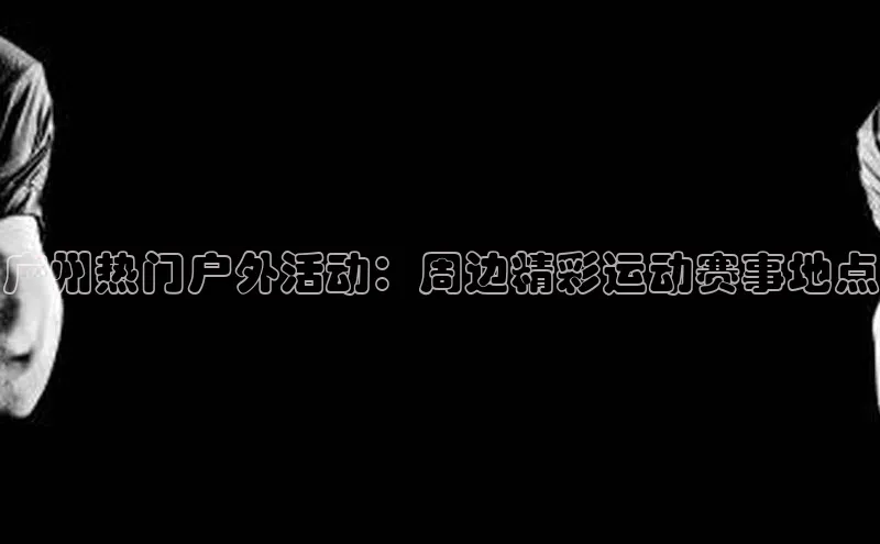 广州热门户外活动：周边精彩运动赛事地点